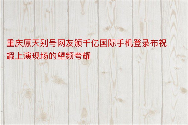 重庆原天别号网友颁千亿国际手机登录布祝嘏上演现场的望频夸耀